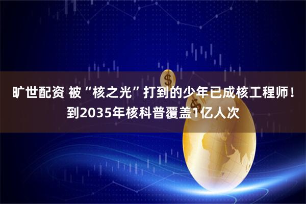 旷世配资 被“核之光”打到的少年已成核工程师！到2035年核科普覆盖1亿人次