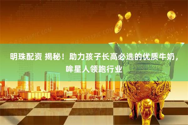 明珠配资 揭秘！助力孩子长高必选的优质牛奶，哞星人领跑行业