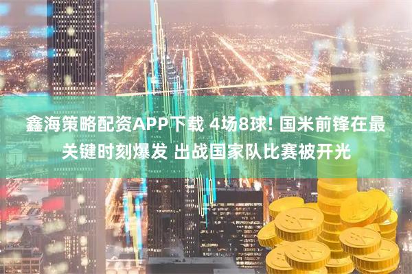 鑫海策略配资APP下载 4场8球! 国米前锋在最关键时刻爆发 出战国家队比赛被开光