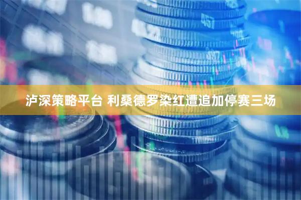 泸深策略平台 利桑德罗染红遭追加停赛三场
