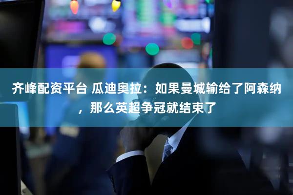 齐峰配资平台 瓜迪奥拉：如果曼城输给了阿森纳，那么英超争冠就结束了