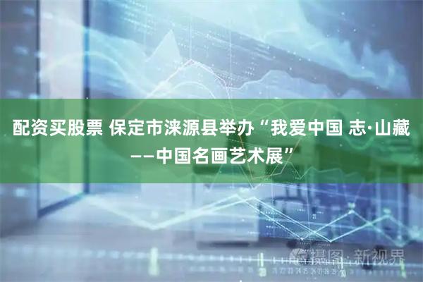 配资买股票 保定市涞源县举办“我爱中国 志·山藏——中国名画艺术展”