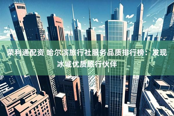 荣利通配资 哈尔滨旅行社服务品质排行榜：发现冰城优质旅行伙伴