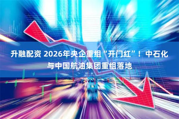 升融配资 2026年央企重组“开门红”！中石化与中国航油集团重组落地