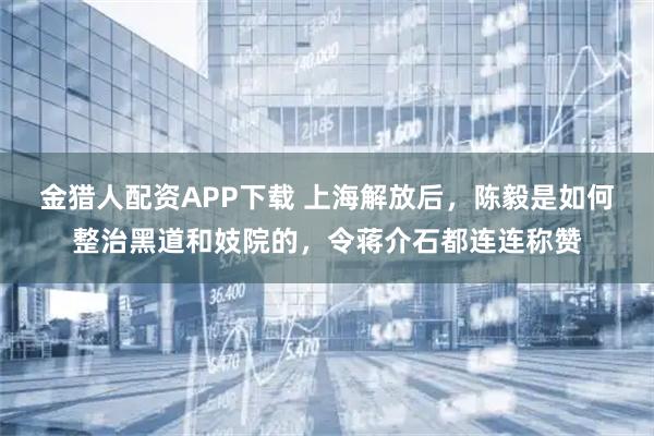 金猎人配资APP下载 上海解放后，陈毅是如何整治黑道和妓院的，令蒋介石都连连称赞
