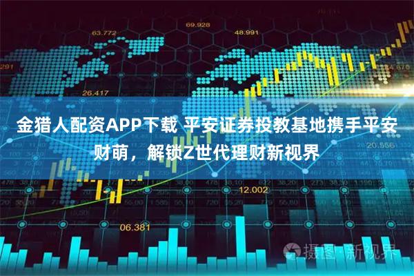 金猎人配资APP下载 平安证券投教基地携手平安财萌，解锁Z世代理财新视界