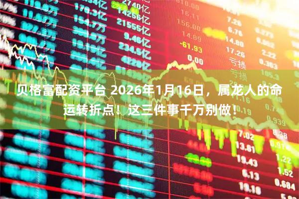 贝格富配资平台 2026年1月16日，属龙人的命运转折点！这三件事千万别做！