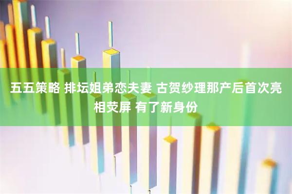 五五策略 排坛姐弟恋夫妻 古贺纱理那产后首次亮相荧屏 有了新身份