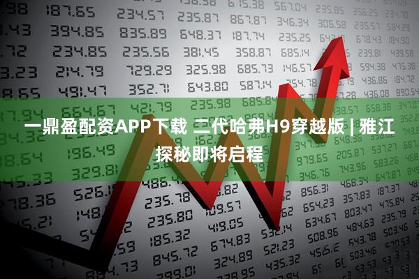 一鼎盈配资APP下载 二代哈弗H9穿越版 | 雅江探秘即将启程