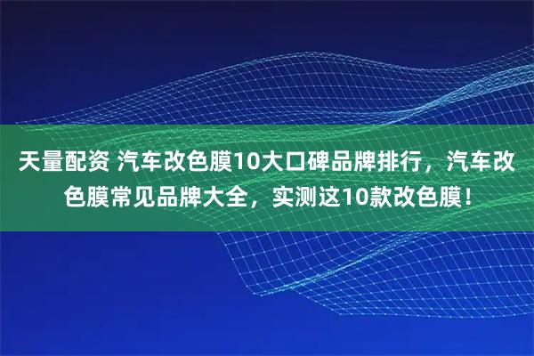 天量配资 汽车改色膜10大口碑品牌排行，汽车改色膜常见品牌大全，实测这10款改色膜！