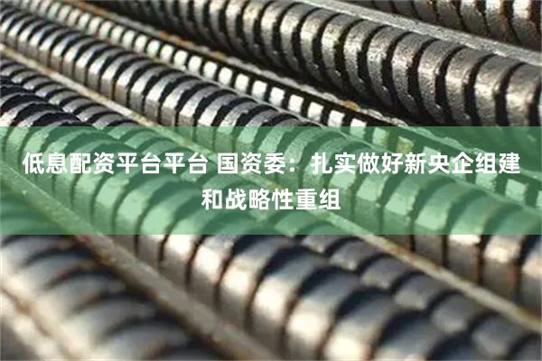 低息配资平台平台 国资委：扎实做好新央企组建和战略性重组