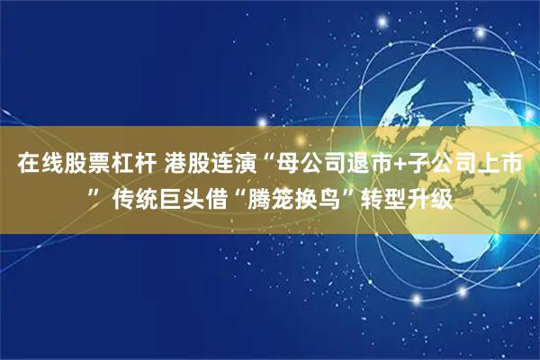 在线股票杠杆 港股连演“母公司退市+子公司上市” 传统巨头借“腾笼换鸟”转型升级