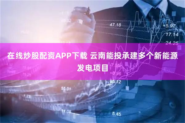 在线炒股配资APP下载 云南能投承建多个新能源发电项目