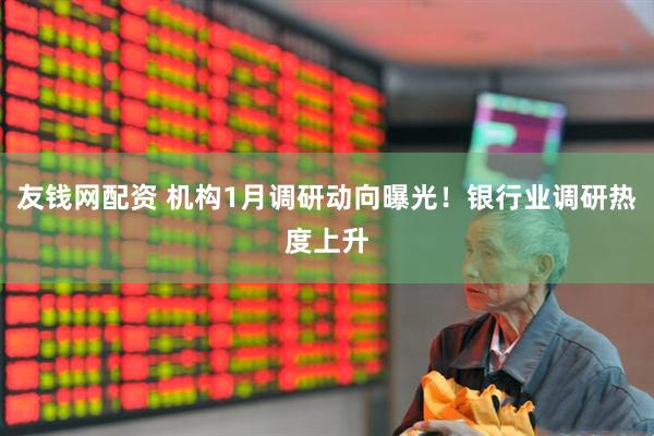 友钱网配资 机构1月调研动向曝光！银行业调研热度上升