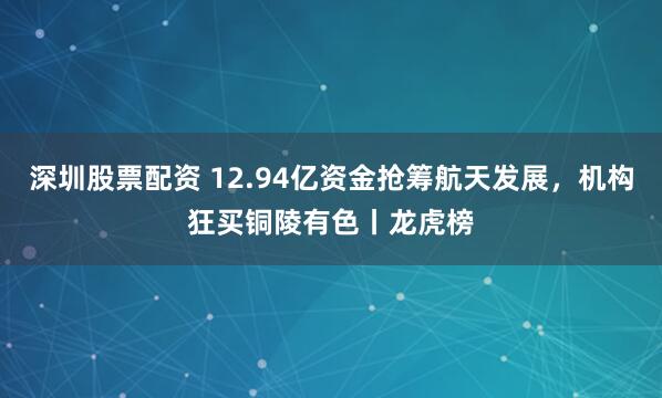 深圳股票配资 12.94亿资金抢筹航天发展，机构狂买铜陵有色丨龙虎榜