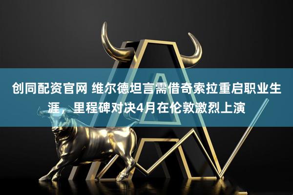 创同配资官网 维尔德坦言需借奇索拉重启职业生涯，里程碑对决4月在伦敦激烈上演