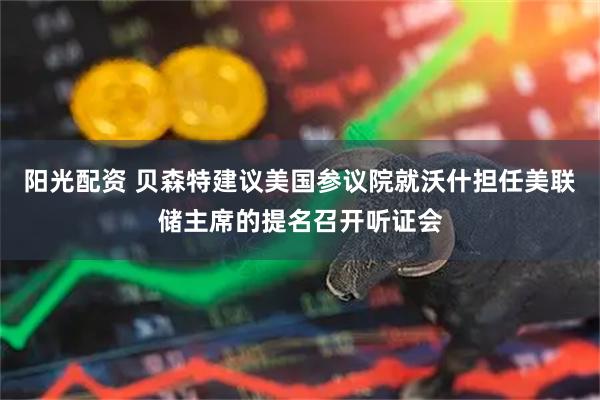 阳光配资 贝森特建议美国参议院就沃什担任美联储主席的提名召开听证会
