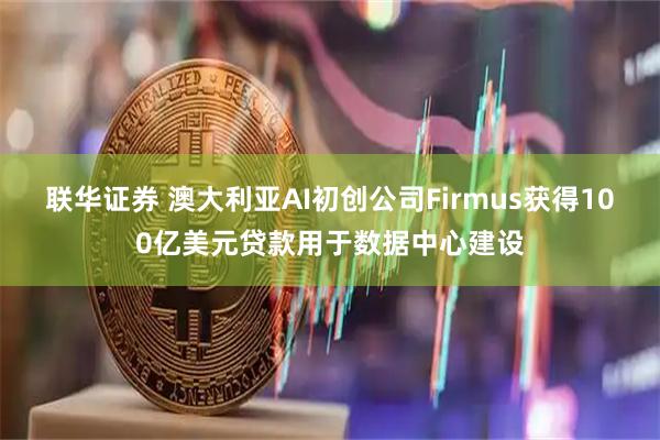 联华证券 澳大利亚AI初创公司Firmus获得100亿美元贷款用于数据中心建设