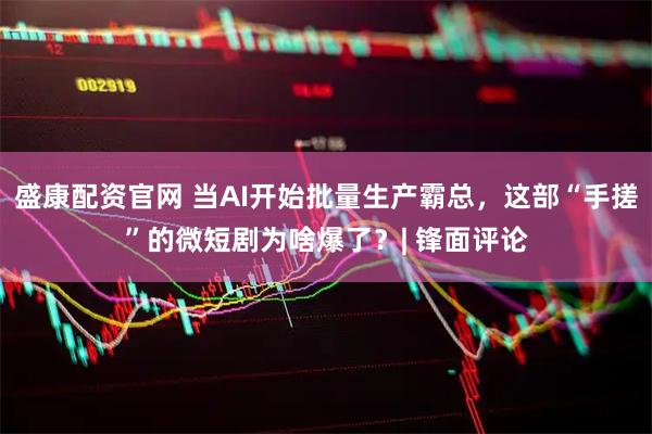 盛康配资官网 当AI开始批量生产霸总，这部“手搓”的微短剧为啥爆了？| 锋面评论