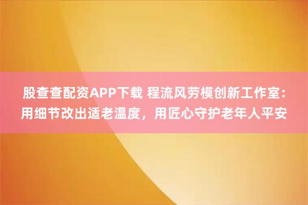 股查查配资APP下载 程流风劳模创新工作室：用细节改出适老温度，用匠心守护老年人平安